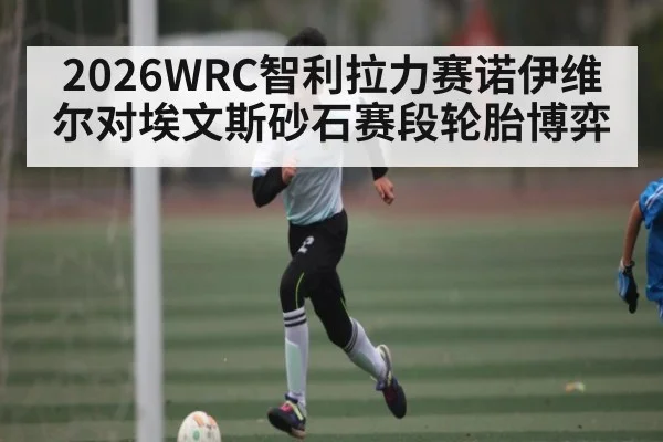 2026WRC智利拉力赛诺伊维尔对埃文斯砂石赛段轮胎博弈