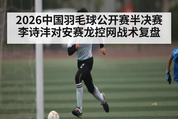 2026中国羽毛球公开赛半决赛李诗沣对安赛龙控网战术复盘